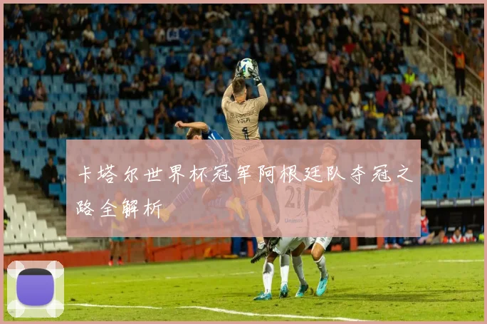 卡塔尔世界杯冠军阿根廷队夺冠之路全解析