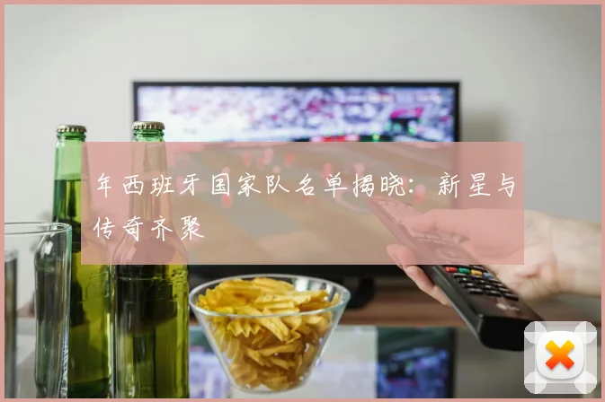 年西班牙国家队名单揭晓：新星与传奇齐聚