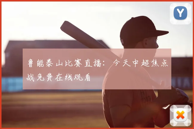 鲁能泰山比赛直播：今天中超焦点战免费在线观看