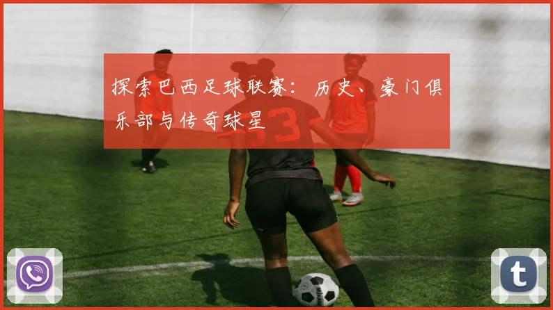 探索巴西足球联赛：历史、豪门俱乐部与传奇球星