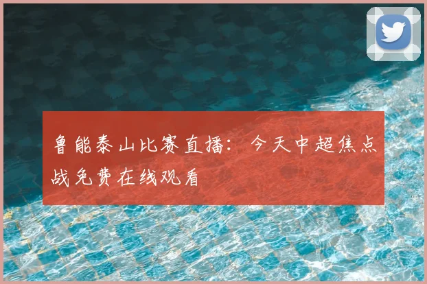 鲁能泰山比赛直播：今天中超焦点战免费在线观看